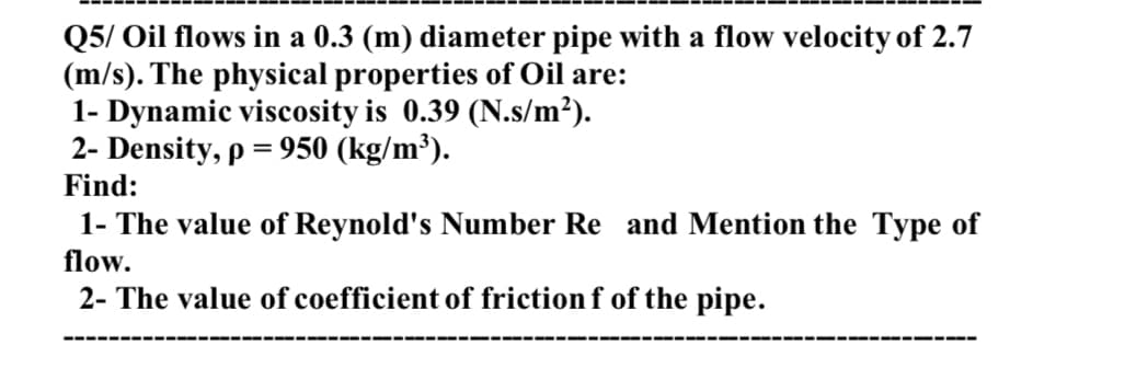 Q5/ Oil flows in a 0.3 (m) diameter pipe with a flow velocity of 2.7
(m/s). The physical properties of Oil are:
1- Dynamic viscosity is 0.39 (N.s/m²).
2- Density, p = 950 (kg/m³).
Find:
1- The value of Reynold's Number Re and Mention the Type of
flow.
2- The value of coefficient of friction f of the pipe.
---- ----- --
