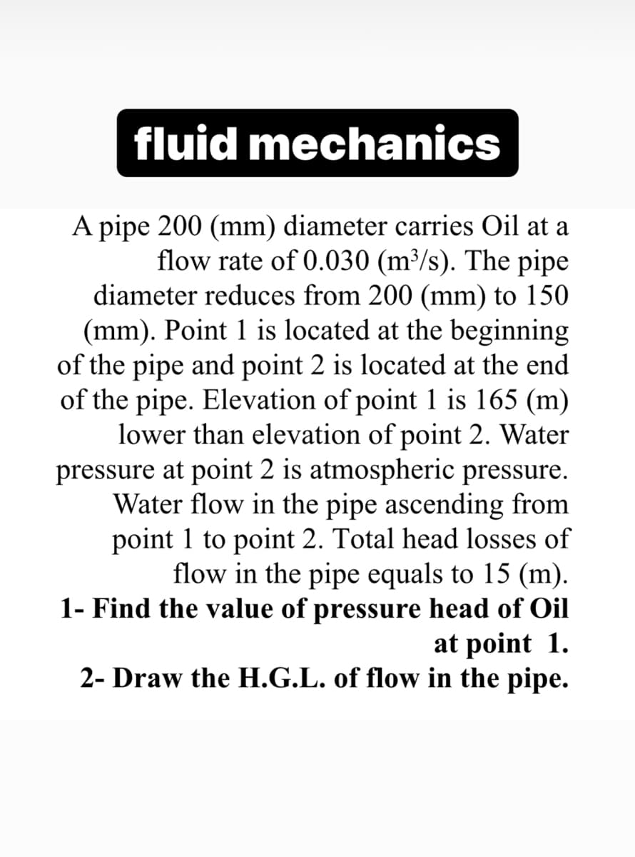 fluid mechanics
A pipe 200 (mm) diameter carries Oil at a
flow rate of 0.030 (m³/s). The pipe
diameter reduces from 200 (mm) to 150
(mm). Point 1 is located at the beginning
of the pipe and point 2 is located at the end
of the pipe. Elevation of point 1 is 165 (m)
lower than elevation of point 2. Water
pressure at point 2 is atmospheric pressure.
Water flow in the pipe ascending from
point 1 to point 2. Total head losses of
flow in the pipe equals to 15 (m).
1- Find the value of pressure head of Oil
at point 1.
2- Draw the H.G.L. of flow in the pipe.
