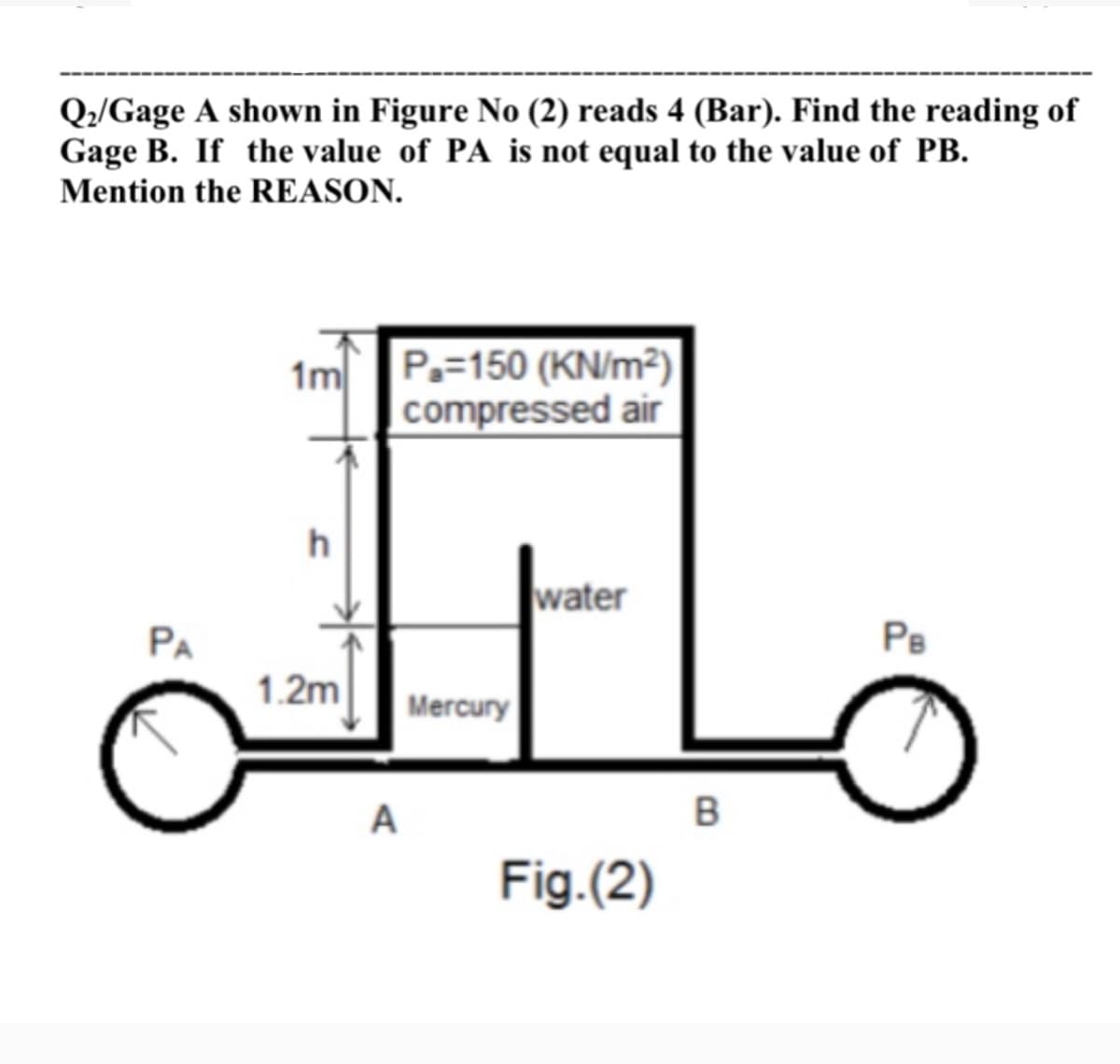 Q:/Gage A shown in Figure No (2) reads 4 (Bar). Find the reading of
Gage B. If the value of PA is not equal to the value of PB.
Mention the REASON.
1m
P.=150 (KN/m²)
compressed air
h
water
PA
PB
1.2m
Mercury
A
Fig.(2)
