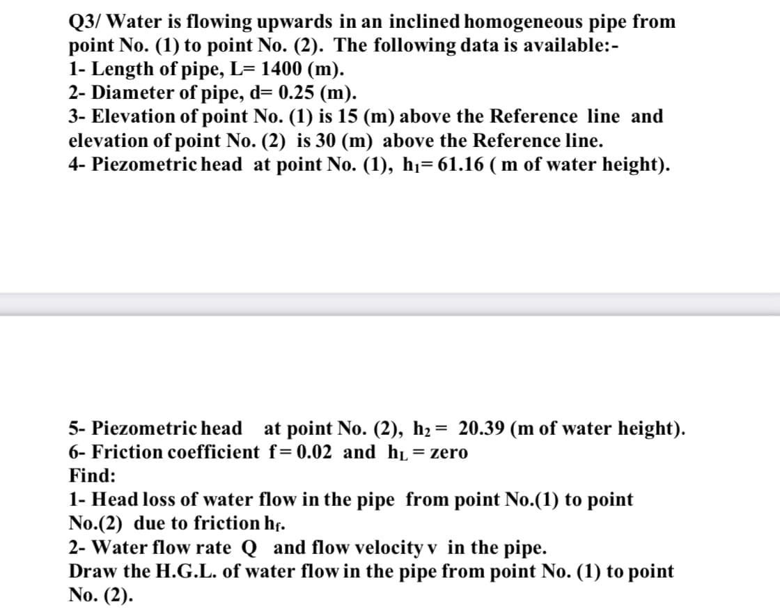 Q3/ Water is flowing upwards in an inclined homogeneous pipe from
point No. (1) to point No. (2). The following data is available:-
1- Length of pipe, L= 1400 (m).
2- Diameter of pipe, d= 0.25 (m).
3- Elevation of point No. (1) is 15 (m) above the Reference line and
elevation of point No. (2) is 30 (m) above the Reference line.
4- Piezometric head at point No. (1), hi= 61.16 ( m of water height).
5- Piezometric head at point No. (2), h2= 20.39 (m of water height).
6- Friction coefficient f=0.02 and hL=zero
Find:
1- Head loss of water flow in the pipe from point No.(1) to point
No.(2) due to friction hf.
2- Water flow rate Q and flow velocity v in the pipe.
Draw the H.G.L. of water flow in the pipe from point No. (1) to point
No. (2).
