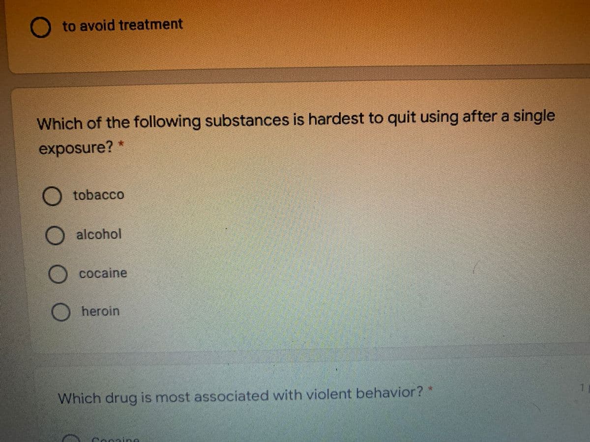O to avoid treatment
Which of the following substances is hardest to quit using after a single
exposure? *
tobacco
alcohol
cocaine
O heroin
Which drug is most associated with violent behavior?*
