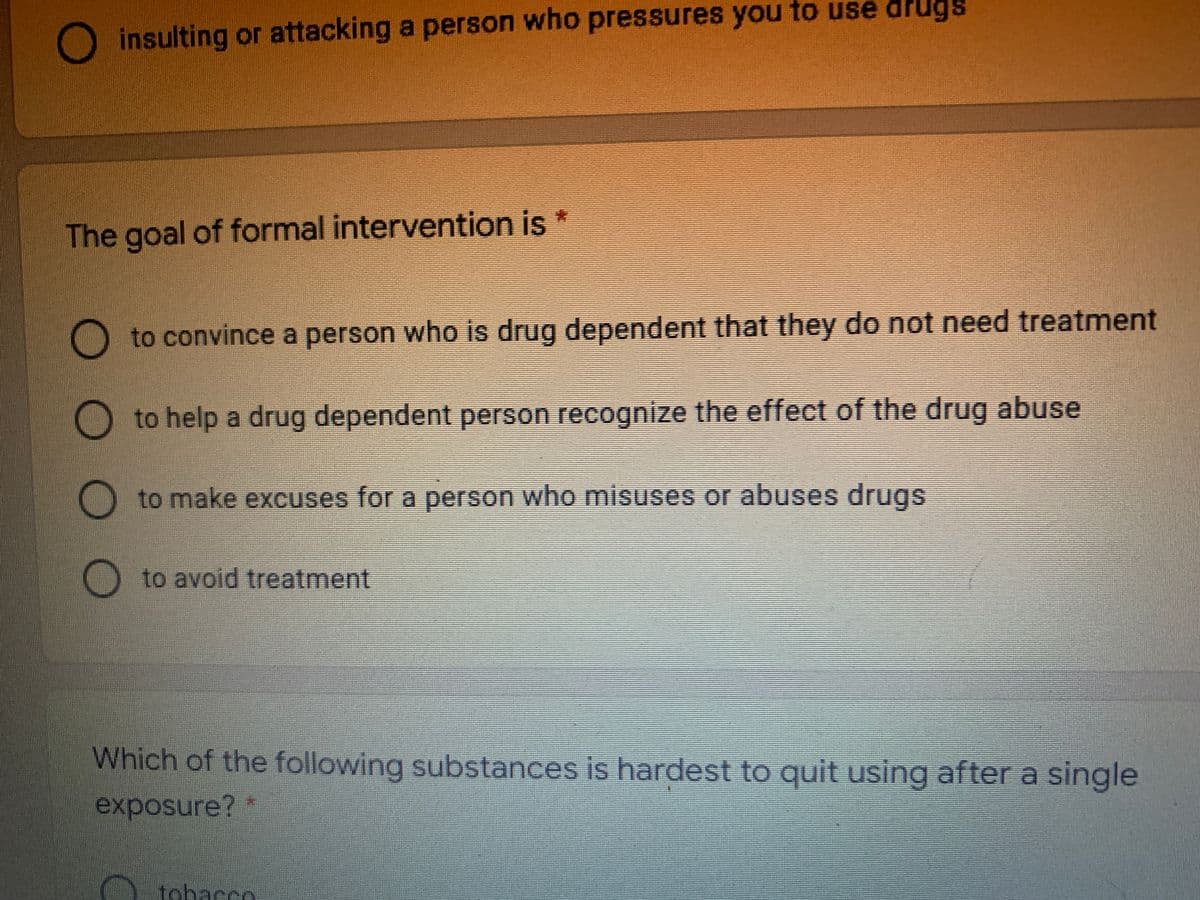O insulting or attacking a person who pressures you to use drugs
The goal of formal intervention is *
to convince a person who is drug dependent that they do not need treatment
to help a drug dependent person recognize the effect of the drug abuse
to make excuses for a person who misuses or abuses drugs
to avoid treatment
Which of the following substances is hardest to quit using after a single
exposure?
tobacco
OO O O
