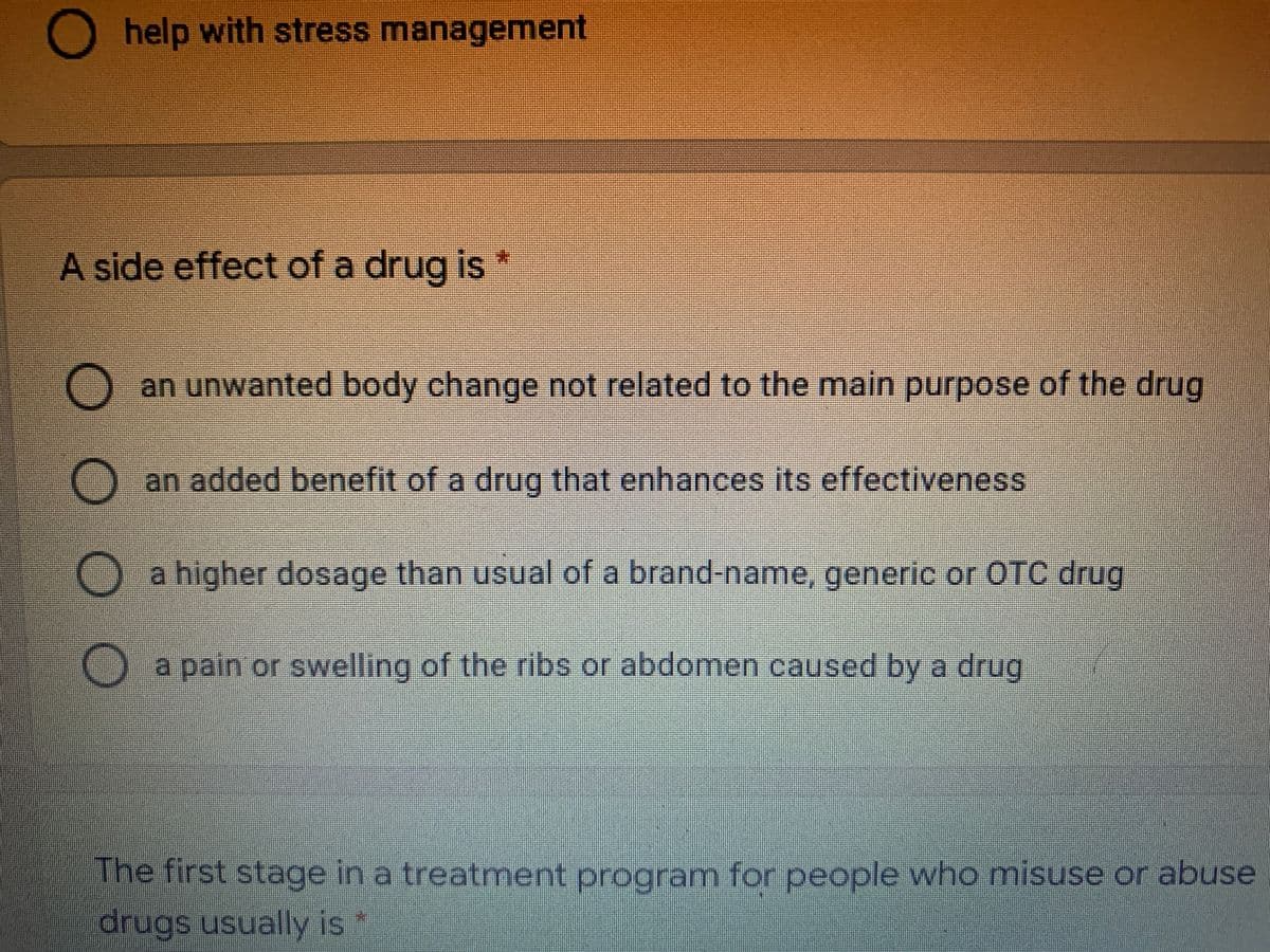 O help with stress management
A side effect of a drug is *
an unwanted body change not related to the main purpose of the drug
an added benefit of a drug that enhances its effectiveness
O a higher dosage than usual of a brand-name, generic or OTC drug
O a pain or swelling of the ribs or abdomen caused by a drug
The first stage in a treatment program for people who misuse or abuse
drugs usually is *
