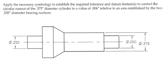 Apply the necessary symbology to establish the required tolerance and datum feature(s) to control the
circular runout of the 375" diameter cylinder to a value of .006" relative to an axis established by the two
250" diameter bearing surfaces.
Ø.250
+
0.250
0.375