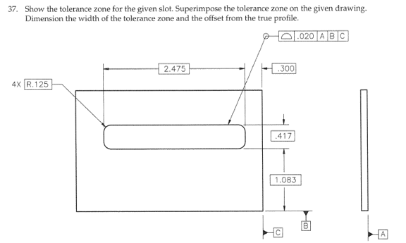 37. Show the tolerance zone for the given slot. Superimpose the tolerance zone on the given drawing.
Dimension the width of the tolerance zone and the offset from the true profile.
4X R.125
2.475
.300
417
.020 ABC
1.083
O
A