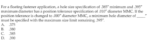 For a floating fastener application, a hole size specification of 385" minimum and .395"
maximum diameter has a position tolerance specification of .010" diameter MMC. If the
position tolerance is changed to .000" diameter MMC, a minimum hole diameter of
must be specified with the maximum size limit remaining .395",
A. .375
B. .380
C. .385
D. .390