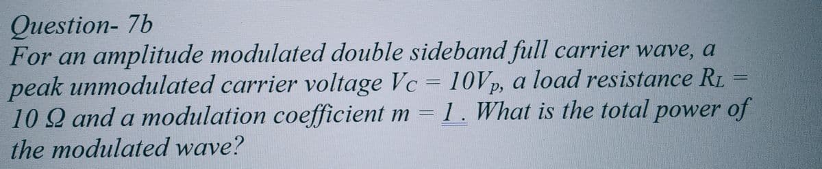 Question-7b
For an amplitude modulated double sideband full carrier wave, a
peak unmodulated carrier voltage Vc = 10Vp, a load resistance RL =
102 and a modulation coefficient m = 1. What is the total power of
the modulated wave?