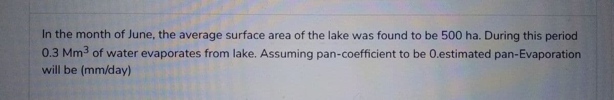 In the month of June, the average surface area of the lake was found to be 500 ha. During this period
0.3 Mm3 of water evaporates from lake. Assuming pan-coefficient to be 0.estimated pan-Evaporation
will be (mm/day)