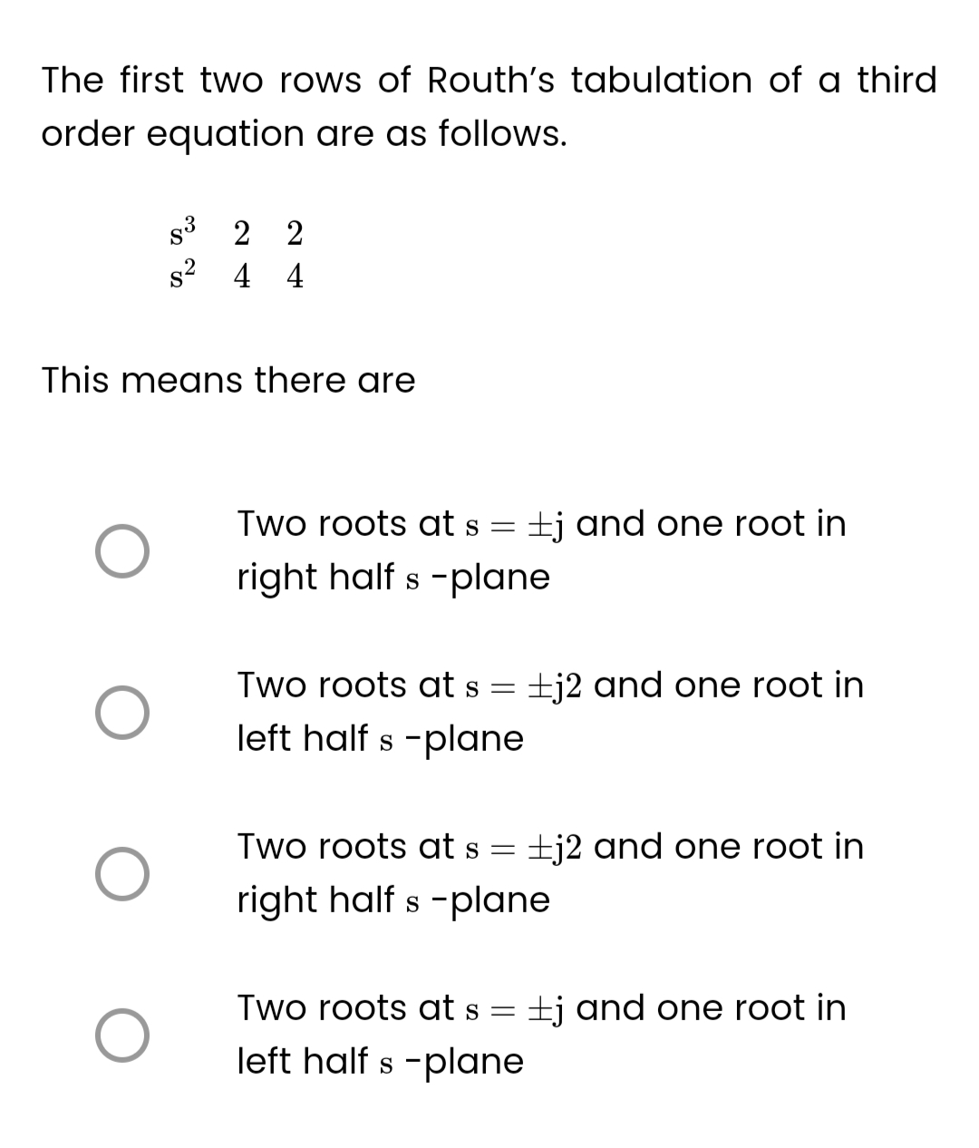 The first two rows of Routh's tabulation of a third
order equation are as follows.
This means there are
O
O
O
S³ 2 2
s² 4 4
O
Two roots at s
right half s-plane
=
Two roots at s =
left half s-plane
tj and one root in
j2 and one root in
Two roots at s = +j2 and one root in
right half s-plane
Two roots at s = tj and one root in
left half s-plane