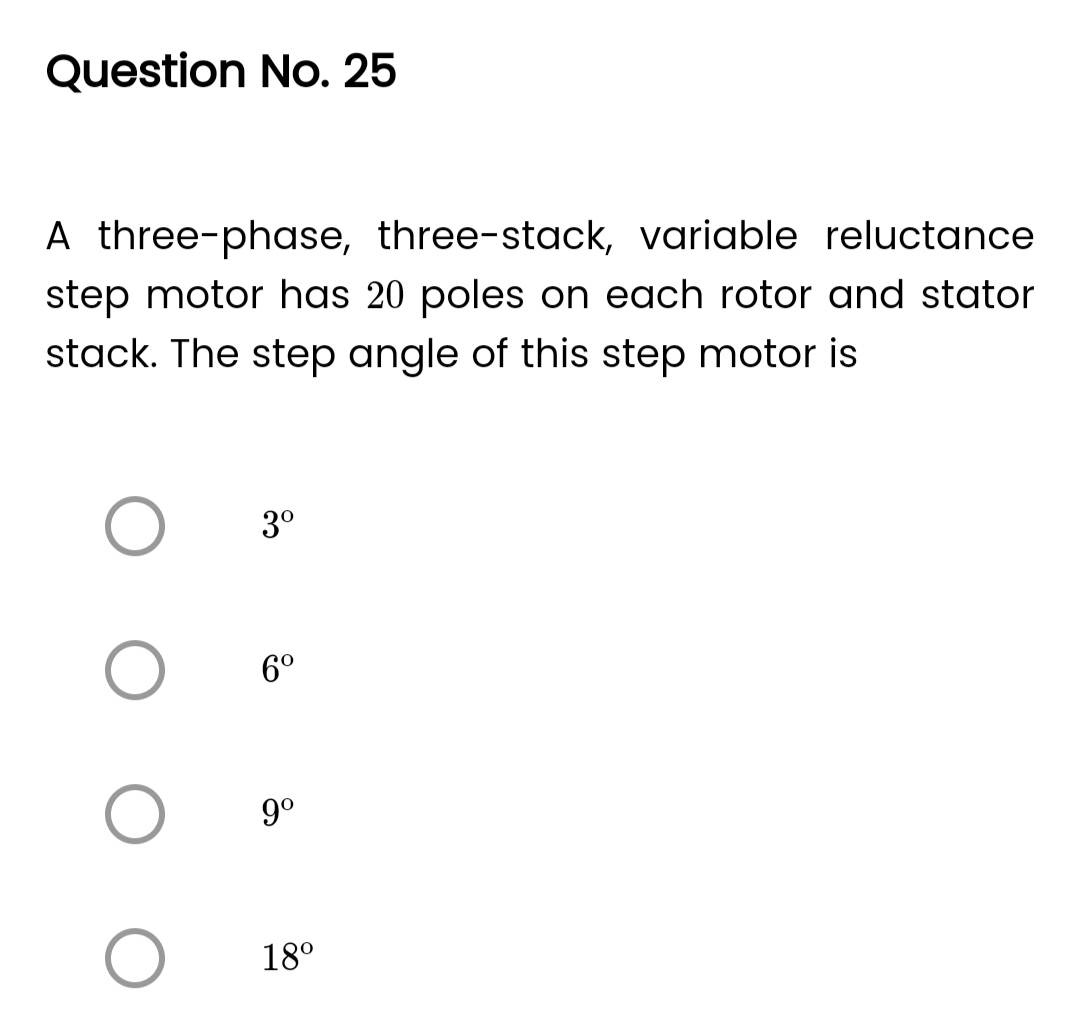 Question No. 25
A three-phase, three-stack, variable reluctance
step motor has 20 poles on each rotor and stator
stack. The step angle of this step motor is
O
O
3⁰
6⁰
9⁰
18⁰