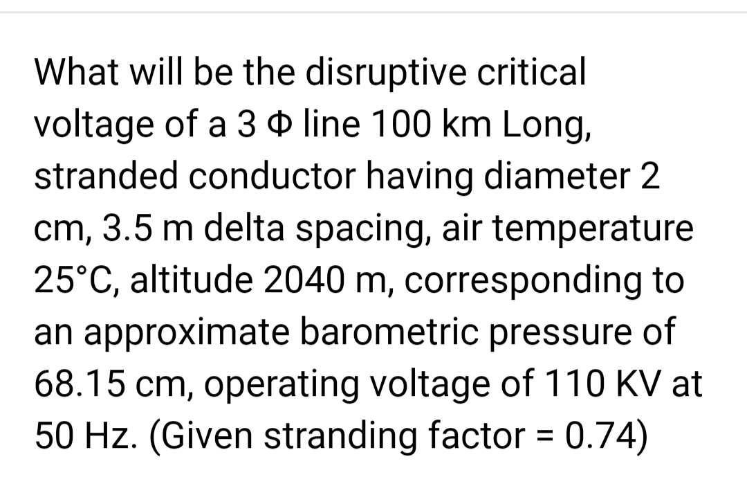 What will be the disruptive critical
voltage of a 3 line 100 km Long,
stranded conductor having diameter 2
cm, 3.5 m delta spacing, air temperature
25°C, altitude 2040 m, corresponding to
an approximate barometric pressure of
68.15 cm, operating voltage of 110 KV at
50 Hz. (Given stranding factor = 0.74)