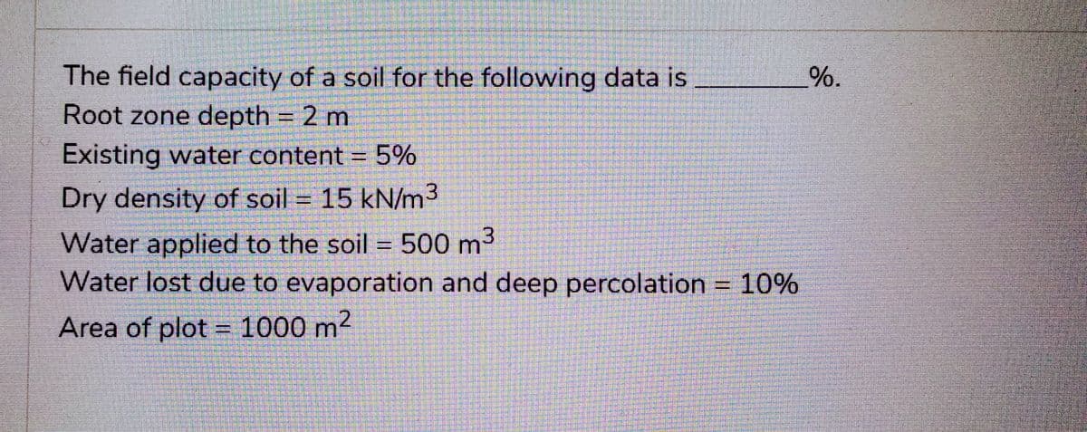 The field capacity of a soil for the following data is
Root zone depth = 2 m
Existing water content = 5%
Dry density of soil = 15 kN/m³
Water applied to the soil = 500 m³
Water lost due to evaporation and deep percolation = 10%
Area of plot = 1000 m²
%.