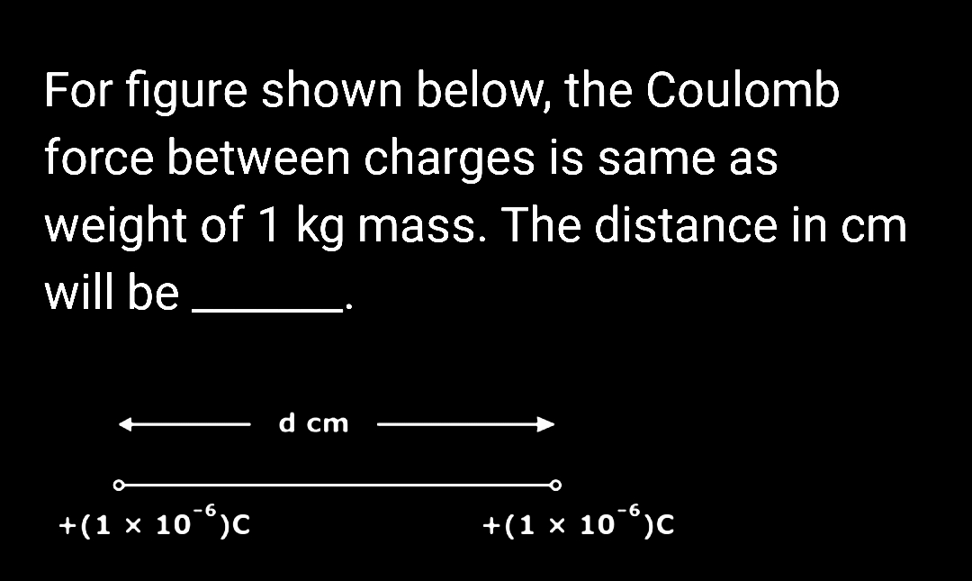 For figure shown below, the Coulomb
force between charges is same as
weight of 1 kg mass. The distance in cm
will be
+(1 × 10¯)C
d cm
+(1 × 10¯)C