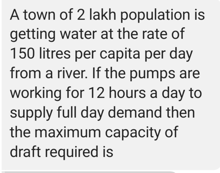 A town of 2 lakh population is
getting water at the rate of
150 litres per capita per day
from a river. If the pumps are
working for 12 hours a day to
supply full day demand then
the maximum capacity of
draft required is