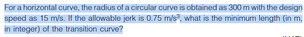 For a horizontal curve, the radius of a circular curve is obtained as 300 m with the design
speed as 15 m/s. If the allowable jerk is 0.75 m/s³, what is the minimum length (in m,
in integer) of the transition curve?