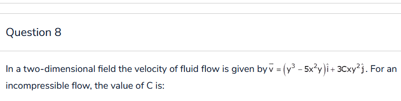 Question 8
In a two-dimensional field the velocity of fluid flow is given by v = (y³ - 5x²y)i + 3Cxy²j. For an
incompressible flow, the value of C is: