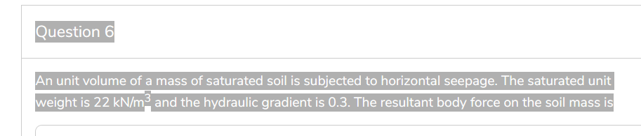 Question 6
An unit volume of a mass of saturated soil is subjected to horizontal seepage. The saturated unit
weight is 22 kN/m² and the hydraulic gradient is 0.3. The resultant body force on the soil mass is
