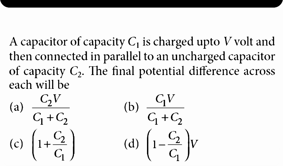 A capacitor of capacity C₁ is charged upto V volt and
then connected in parallel to an uncharged capacitor
of capacity C₂. The final potential difference across
each will be
(a)
(c)
C₂V
G₁ + C₂
(1+2)
GV
G + C₂
(4) (1-²) v
(b)