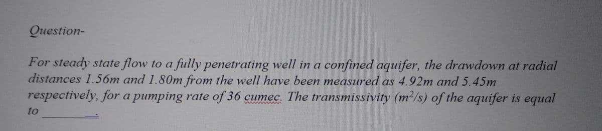 Question-
For steady state flow to a fully penetrating well in a confined aquifer, the drawdown at radial
distances 1.56m and 1.80m from the well have been measured as 4.92m and 5.45m
respectively, for a pumping rate of 36 cumec. The transmissivity (m²/s) of the aquifer is equal
to