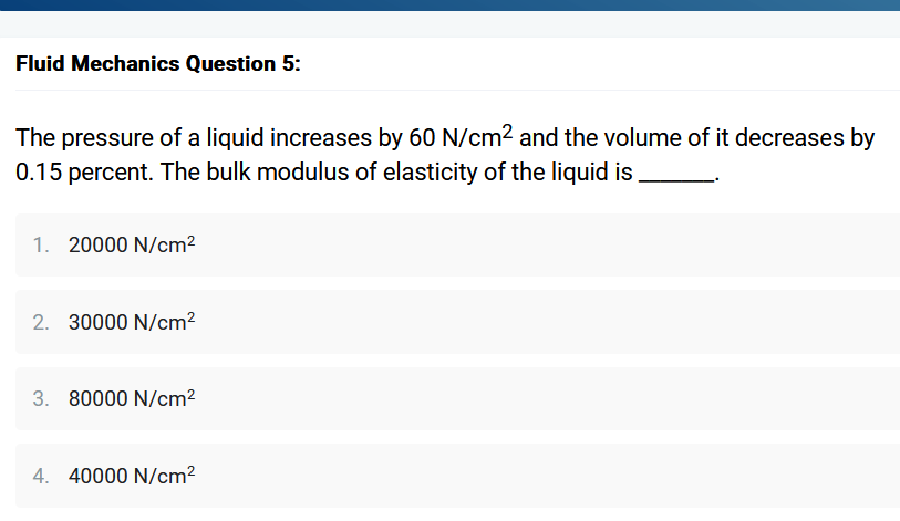 Fluid Mechanics Question 5:
The pressure of a liquid increases by 60 N/cm² and the volume of it decreases by
0.15 percent. The bulk modulus of elasticity of the liquid is
1. 20000 N/cm²
2. 30000 N/cm²
3. 80000 N/cm²
4. 40000 N/cm²