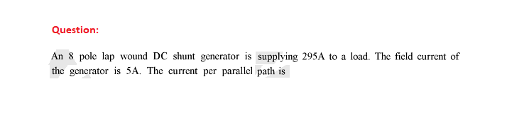 Question:
An 8 pole lap wound DC shunt generator is supplying 295A to a load. The field current of
the generator is 5A. The current per parallel path is