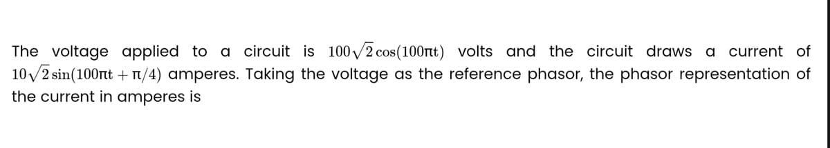 The voltage applied to a circuit is 100√2 cos(100nt) volts and the circuit draws a current of
10√/2 sin(100nt + n/4) amperes. Taking the voltage as the reference phasor, the phasor representation of
the current in amperes is