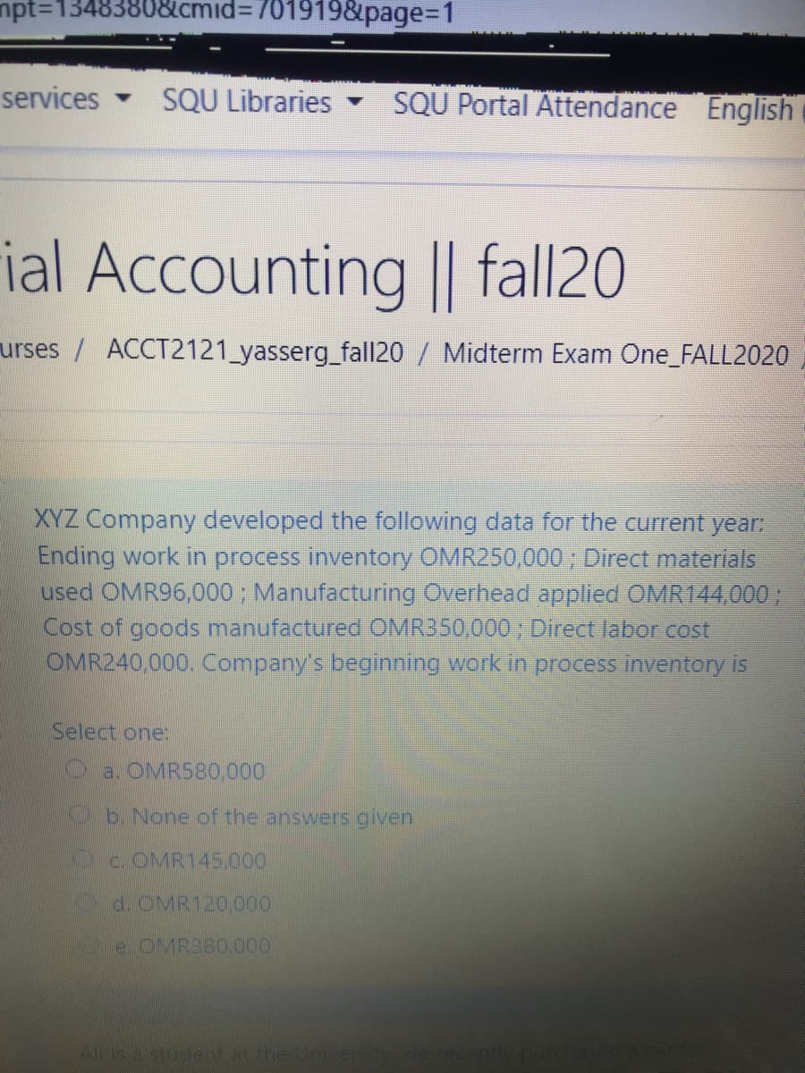 npt=13483808&cmid%3D701919&page%3D1
services
SQU Libraries
SQU Portal Attendance English
ial Accounting || fall20
urses / ACCT2121_yasserg_fall20 / Midterm Exam One_FALL2020
XYZ Company developed the following data for the current year:
Ending work in process inventory OMR250,000 ; Direct materials
used OMR96,000; Manufacturing Overhead applied OMR144,000 ;
Cost of goods manufactured OMR350.000 ; Direct labor cost
OMR240,000. Company's beginning work in process inventory is
Select one:
a. OMR580.000
b. None of the answers given
Oc.OMR145,000
d OMR120,000
e. OMR380.000
Alis a student at the Unver
