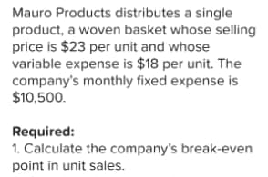 Mauro Products distributes a single
product, a woven basket whose selling
price is $23 per unit and whose
variable expense is $18 per unit. The
company's monthly fixed expense is
$10,500.
Required:
1. Calculate the company's break-even
point in unit sales.
