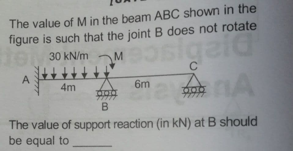 The value of M in the beam ABC shown in the
figure is such that the joint B does not rotate
30 KN/m M gaid
C
A
4m
6m
7777
The value of support reaction (in kN) at B should
be equal to
