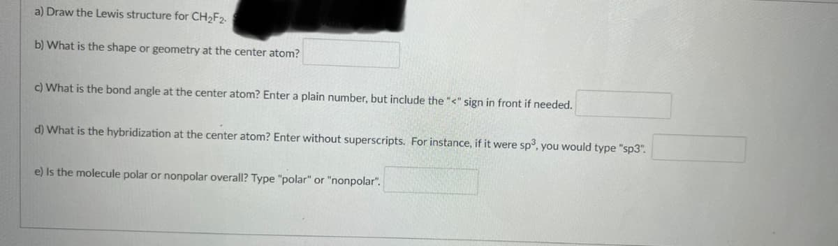 a) Draw the Lewis structure for CH2F2.
b) What is the shape or geometry at the center atom?
c) What is the bond angle at the center atom? Enter a plain number, but include the "<" sign in front if needed.
d) What is the hybridization at the center atom? Enter without superscripts. For instance, if it were sp3, you would type "sp3".
e) Is the molecule polar or nonpolar overall? Type "polar" or "nonpolar".
