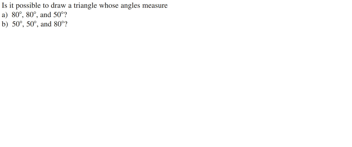 Is it possible to draw a triangle whose angles measure
a) 80°, 80°, and 50°?
b) 50°, 50°, and 80°?
