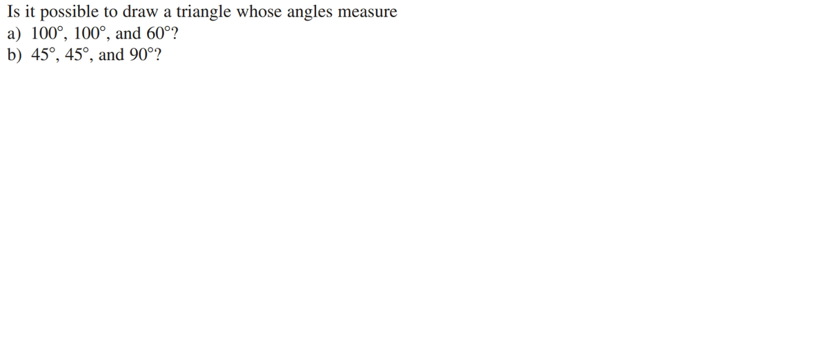 Is it possible to draw a triangle whose angles measure
a) 100°, 100°, and 60°?
b) 45°, 45°, and 90°?

