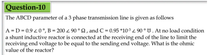 Question-10
The ABCD parameter of a 3 phase transmission line is given as follows
A=D=0.920°, B= 200 z 90° 2, and C = 0.95 *10-3 z 90° U. At no load condition
a shunt inductive reactor is connected at the receiving end of the line to limit the
receiving end voltage to be equal to the sending end voltage. What is the ohmic
value of the reactor?