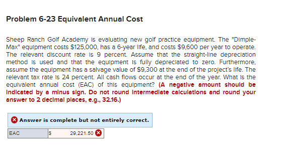 Problem 6-23 Equivalent Annual Cost
Sheep Ranch Golf Academy is evaluating new golf practice equipment. The "Dimple-
Max" equipment costs $125,000, has a 6-year life, and costs $9,600 per year to operate.
The relevant discount rate is 9 percent. Assume that the straight-line depreciation
method is used and that the equipment is fully depreciated to zero. Furthermore,
assume the equipment has a salvage value of $9,300 at the end of the project's life. The
relevant tax rate is 24 percent. All cash flows occur at the end of the year. What is the
equivalent annual cost (EAC) of this equipment? (A negative amount should be
Indicated by a minus sign. Do not round Intermediate calculations and round your
answer to 2 decimal places, e.g., 32.16.)
Answer is complete but not entirely correct.
29,221.50 X
EAC
$