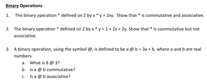 Binary Operations
1. The binary operation * defined on Z by x * y = 2xy. Show that * is commutative and associative.
2. The binary operation * defined on Z by x * y = 1 + 2x + 2y. Show that * is commutative but not
associative.
3. A binary operation, using the symbol @, is defined to be a @ b = 3a + b, where a and b are real
numbers.
a. What is 8 @ 3?
b. Is a @ b commutative?
Is a @ b associative?
C.
