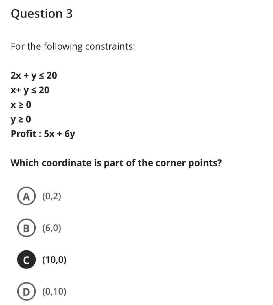 Question 3
For the following constraints:
2x + y< 20
x+ y< 20
y 2 0
Profit : 5x + 6y
Which coordinate is part of the corner points?
A (0,2)
В
(6,0)
C (10,0)
(0,10)
