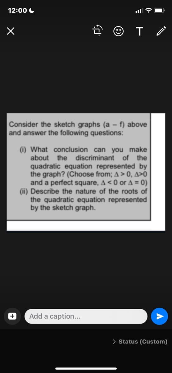 12:00 C
Consider the sketch graphs (a – f) above
and answer the following questions:
(i) What conclusion can you make
about
the discriminant of the
quadratic equation represented by
the graph? (Choose from; A > 0, A>0
and a perfect square, A < 0 or A = 0)
(ii) Describe the nature of the roots of
the quadratic equation represented
by the sketch graph.
Add a caption...
> Status (Custom)

