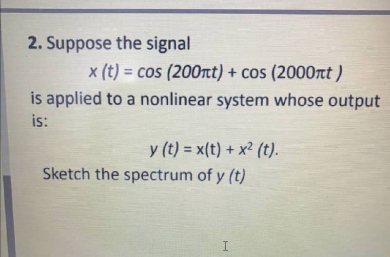 2. Suppose the signal
x (t) = cos (200nt) + cos (2000rt )
%3D
is applied to a nonlinear system whose output
is:
y (t) = x(t) + x² (t).
Sketch the spectrum of y (t)
