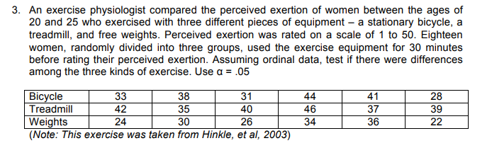 3. An exercise physiologist compared the perceived exertion of women between the ages of
20 and 25 who exercised with three different pieces of equipment - a stationary bicycle, a
treadmill, and free weights. Perceived exertion was rated on a scale of 1 to 50. Eighteen
women, randomly divided into three groups, used the exercise equipment for 30 minutes
before rating their perceived exertion. Assuming ordinal data, test if there were differences
among the three kinds of exercise. Use a = .05
Bicycle
Treadmill
33
42
24
38
35
30
31
40
26
Weights
(Note: This exercise was taken from Hinkle, et al, 2003)
44
46
34
41
37
36
28
39
22