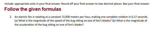 Include appropriate units in your final answer. Round off your final answer to two decimal places. Box your final answer.
Follow the given formulas
2. An electric fan is rotating at a constant 72,000 meters per hour, making one complete rotation in 0.17 seconds.
(a) What is the magnitude of the speed of the bug sitting on one of fan's blades? (b) What is the magnitude of
the acceleration of the bug sitting on one of fan's blades?