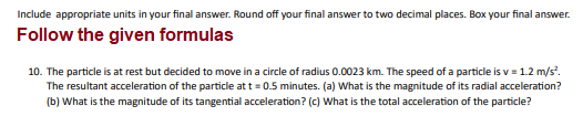 Include appropriate units in your final answer. Round off your final answer to two decimal places. Box your final answer.
Follow the given formulas
10. The particle is at rest but decided to move in a circle of radius 0.0023 km. The speed of a particle is v = 1.2 m/s².
The resultant acceleration of the particle at t = 0.5 minutes. (a) What is the magnitude of its radial acceleration?
(b) What is the magnitude of its tangential acceleration? (c) What is the total acceleration of the particle?