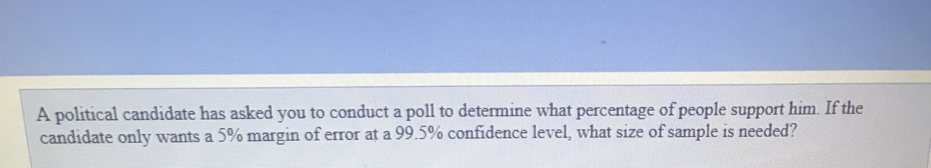 A political candidate has asked you to conduct a poll to determine what percentage of people support him. If the
candidate only wants a 5% margin of error at a 99.5% confidence level, what size of sample is needed?
