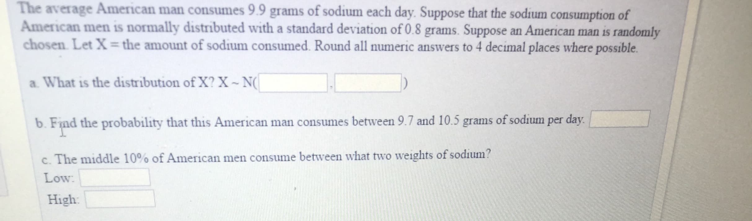 The average American man consumes 9.9 grams of sodium each day. Suppose that the sodium consumption of
American men is normally distributed with a standard deviation of 0.8 grams. Suppose an American man is randomly
chosen Let X-the amount of sodium consumed. Round all numeric answers to 4 decimal places where possible
a What is the distribution of X? X N
b. Find the probability that this American man consumes between 9.7 and 10.5 grams of sodium per day
c. The middle 10% of American men consume between what two weights of sodium?
Low
High
