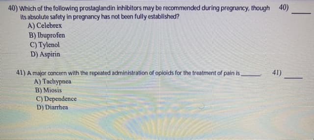 40) Which of the following prostaglandin inhibitors may be recommended during pregnancy, though 40)
its absolute safety in pregnancy has not been fully established?
A) Celebrex
B) Ibuprofen
C) Tylenol
D) Aspirin
41)
41) A major concern with the repeated administration of opioids for the treatment of pain is,
A) Tachypnea
B) Miosis
C) Dependence
D) Diarrhea
