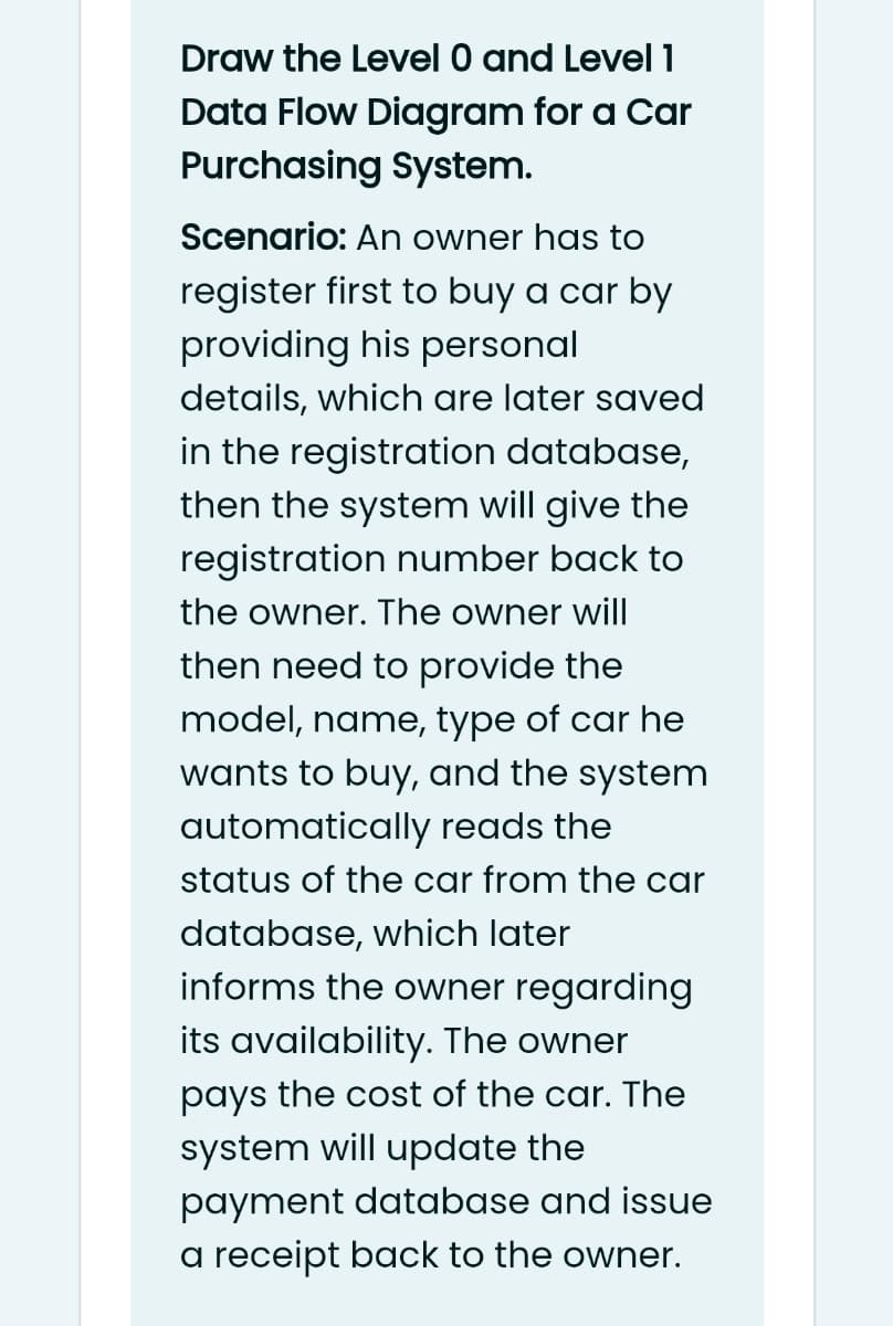 Draw the Level 0 and Level 1
Data Flow Diagram for a Car
Purchasing System.
Scenario: An owner has to
register first to buy a car by
providing his personal
details, which are later saved
in the registration database,
then the system will give the
registration number back to
the owner. The owner will
then need to provide the
model, name, type of car he
wants to buy, and the system
automatically reads the
status of the car from the car
database, which later
informs the owner regarding
its availability. The owner
pays the cost of the car. The
system will update the
payment database and issue
a receipt back to the owner.
