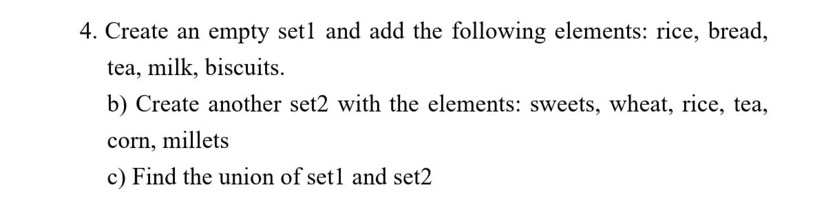 4. Create an empty setl and add the following elements: rice, bread,
tea, milk, biscuits.
b) Create another set2 with the elements: sweets, wheat, rice, tea,
corn, millets
c) Find the union of set1 and set2
