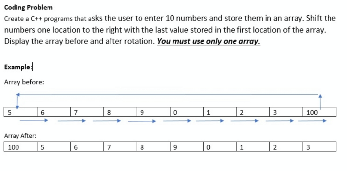 Coding Problem
Create a C++ programs that asks the user to enter 10 numbers and store them in an array. Shift the
numbers one location to the right with the last value stored in the first location of the array.
Display the array before and after rotation. You must use only one array.
Example:
Array before:
5
6.
| 2
7
9.
1
100
Array After:
100
7
9
2
3.
