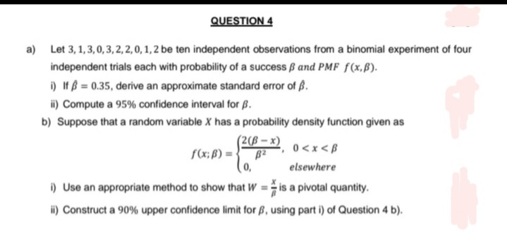 QUESTION 4
a) Let 3, 1,3,0,3, 2, 2, 0, 1, 2 be ten independent observations from a binomial experiment of four
independent trials each with probability of a success ß and PMF f(x,B).
i) If = 0.35, derive an approximate standard error of B.
ii) Compute a 95% confidence interval for B.
b) Suppose that a random variable X has a probability density function given as
(2(B-x)
0<x<B
elsewhere
i) Use an appropriate method to show that W =
is a pivotal quantity.
ii) Construct a 90% upper confidence limit for B, using part i) of Question 4 b).
f(x; B) = B2