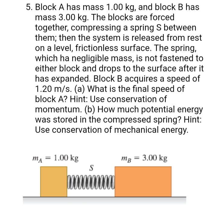 5. Block A has mass 1.00 kg, and block B has
mass 3.00 kg. The blocks are forced
together, compressing a spring S between
them; then the system is released from rest
on a level, frictionless surface. The spring,
which ha negligible mass, is not fastened to
either block and drops to the surface after it
has expanded. Block B acquires a speed of
1.20 m/s. (a) What is the final speed of
block A? Hint: Use conservation of
momentum. (b) How much potential energy
was stored in the compressed spring? Hint:
Use conservation of mechanical energy.
mĄ = 1.00 kg
S
3 = 3.00 kg
mB
