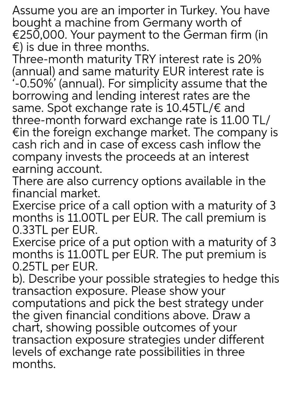 Assume you are an importer in Turkey. You have
bought a machine from Germany worth of
€250,000. Your payment to the German firm (in
€) is due in three months.
Three-month maturity TRY interest rate is 20%
(annual) and same maturity EUR interest rate is
'-0.50%' (annual). For simplicity assume that the
borrowing and lending interest rates are the
same. Spot exchange rate is 10.45TL/€ and
three-month forward exchange rate is 11.00 TL/
€in the foreign exchange market. The company is
cash rich and in case of excess cash inflow the
company invests the proceeds at an interest
earning account.
There are also currency options available in the
financial market.
Exercise price of a call option with a maturity of 3
months is 11.0OTL per EUR. The call premium is
0.33TL per EUR.
Exercise price of a put option with a maturity of 3
months is 11.0OTL per EUR. The put premium is
0.25TL per EUR.
b). Describe your possible strategies to hedge this
transaction exposure. Please show your
computations and pick the best strategy under
the given financial conditions above. Draw a
chart, showing possible outcomes of your
transaction exposure strategies under different
levels of exchange rate possibilities in three
months.
